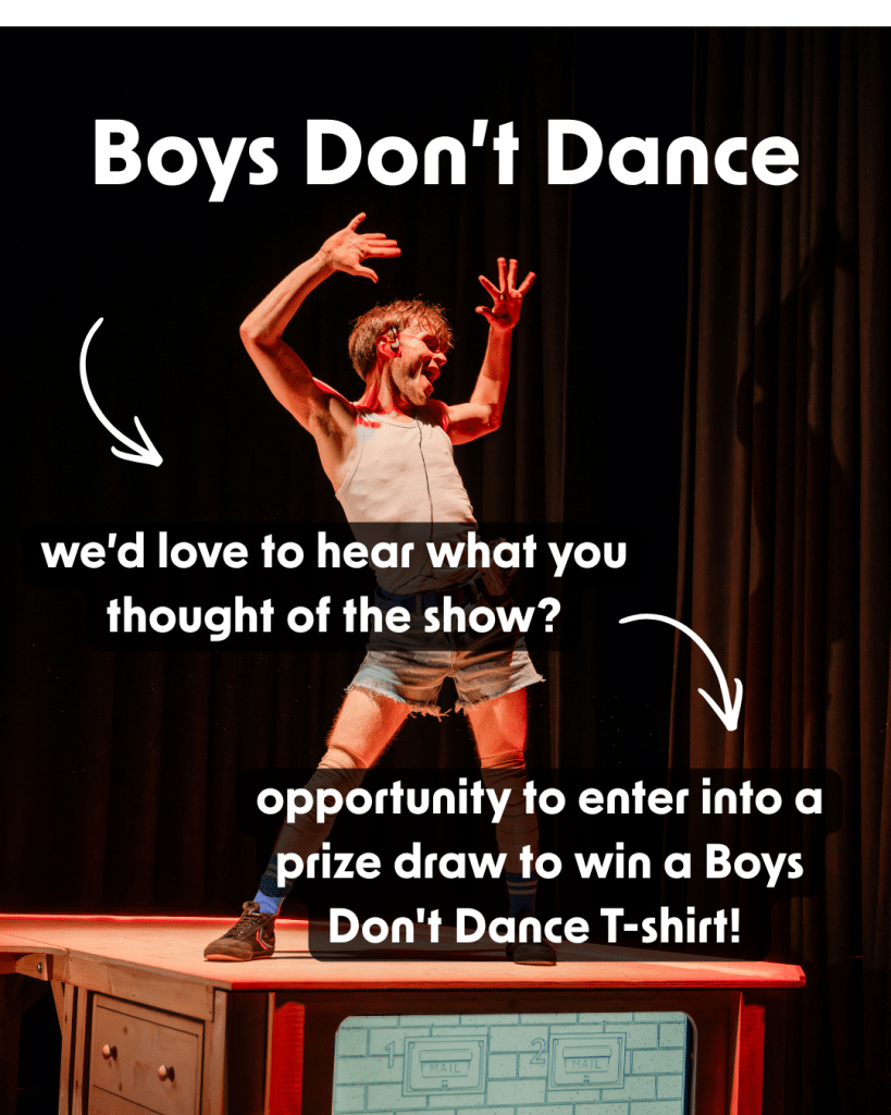 Ross, a performer in Boys Don’t Dance, is standing on a wooden ramp, with a TV integrated, on a dark stage. He is wearing a white vest, with denim shorts and a walkman cassette player attached to his belt, with headphones on his ears. He is dancing along to the walkman with his hands in the air above his head and a big smile across his face. The text reads “we’d love to hear what you thought of the show? Opportunity to enter into a prize draw to win a Boys Don't Dance T-shirt!”